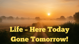 Life – Here Today Gone Tomorrow!