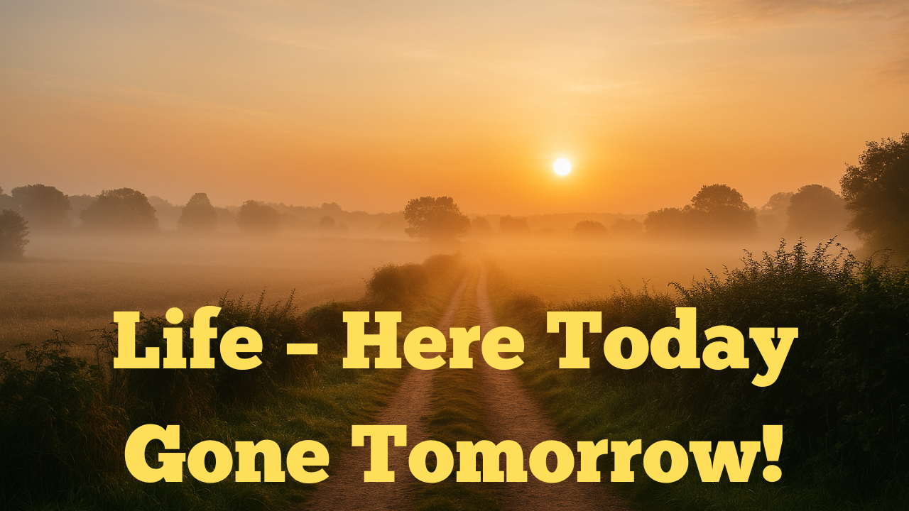 Life – Here Today Gone Tomorrow!